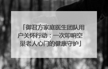 御君方家庭医生团队用户关怀行动：一次叩响空巢老人心门的健康守护