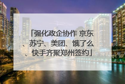 强化政企协作 京东、苏宁、美团、饿了么、快手齐聚郑州签约