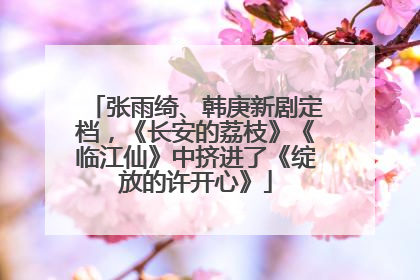 张雨绮、韩庚新剧定档，《长安的荔枝》《临江仙》中挤进了《绽放的许开心》