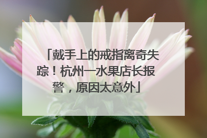 戴手上的戒指离奇失踪！杭州一水果店长报警，原因太意外