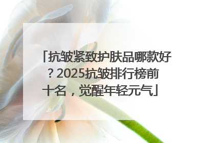 抗皱紧致护肤品哪款好？2025抗皱排行榜前十名，觉醒年轻元气