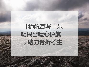 护航高考｜东明民警暖心护航，助力骨折考生顺利参加高考