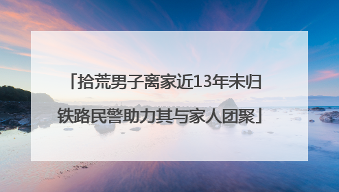 拾荒男子离家近13年未归 铁路民警助力其与家人团聚