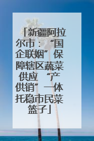 新疆阿拉尔市：“国企联姻”保障辖区蔬菜供应 “产供销”一体托稳市民菜篮子