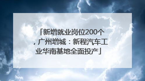 新增就业岗位200个，广州增城：新程汽车工业华南基地全面投产