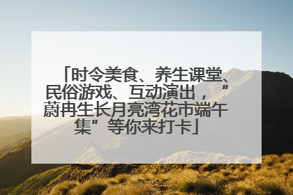时令美食、养生课堂、民俗游戏、互动演出，“蔚冉生长月亮湾花市端午集”等你来打卡