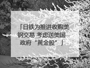 日铁为推进收购美钢交易 考虑送美国政府“黄金股”