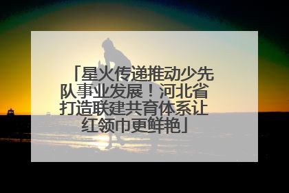 星火传递推动少先队事业发展！河北省打造联建共育体系让红领巾更鲜艳