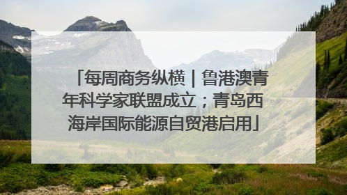 每周商务纵横｜鲁港澳青年科学家联盟成立；青岛西海岸国际能源自贸港启用
