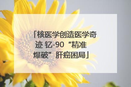 核医学创造医学奇迹 钇-90“精准爆破”肝癌困局