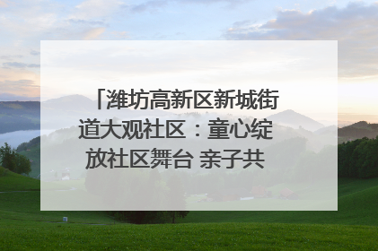 潍坊高新区新城街道大观社区：童心绽放社区舞台 亲子共谱六一欢歌