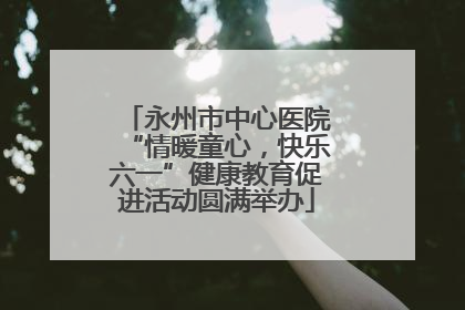 永州市中心医院“情暖童心，快乐六一”健康教育促进活动圆满举办