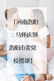 河南洛阳：马怀庆到洛阳市委党校授课