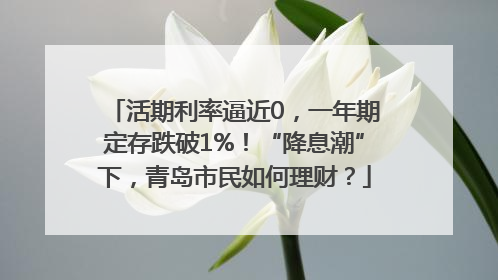 活期利率逼近0，一年期定存跌破1%！“降息潮”下，青岛市民如何理财？