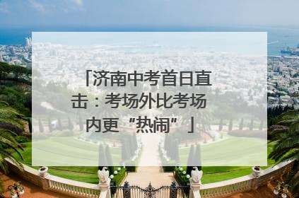 济南中考首日直击：考场外比考场内更“热闹”