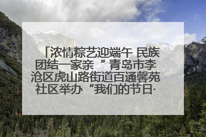 浓情粽艺迎端午 民族团结一家亲“ 青岛市李沧区虎山路街道百通馨苑社区举办“我们的节日·端午“主题活动