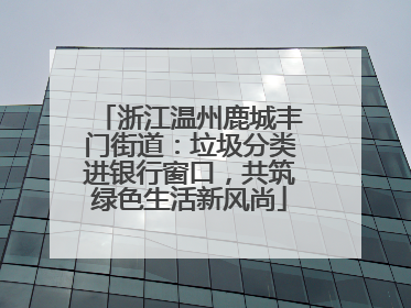 浙江温州鹿城丰门街道：垃圾分类进银行窗口，共筑绿色生活新风尚