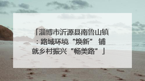 淄博市沂源县南鲁山镇：路域环境“焕新” 铺就乡村振兴“畅美路”