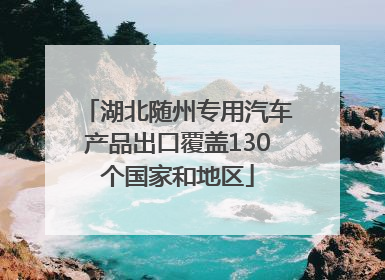湖北随州专用汽车产品出口覆盖130个国家和地区