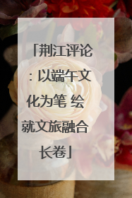 荆江评论：以端午文化为笔 绘就文旅融合长卷