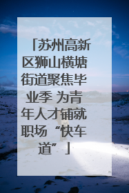 苏州高新区狮山横塘街道聚焦毕业季 为青年人才铺就职场“快车道”