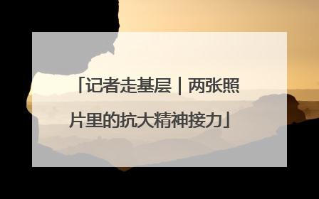 记者走基层｜两张照片里的抗大精神接力