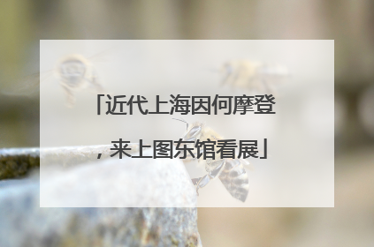 近代上海因何摩登，来上图东馆看展