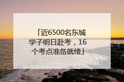 近6500名东城学子明日赴考，16个考点准备就绪