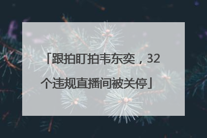 跟拍盯拍韦东奕，32个违规直播间被关停