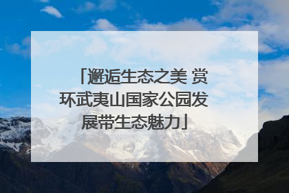 邂逅生态之美 赏环武夷山国家公园发展带生态魅力