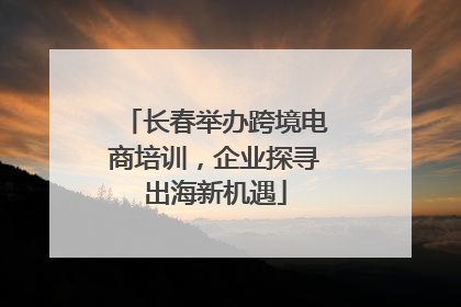 长春举办跨境电商培训，企业探寻出海新机遇