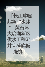 长江畔崛起新“水脉” 黄石环大冶湖新区供水工程沉井完成底板浇筑