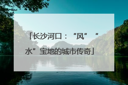 长沙河口：“风”“水”宝地的城市传奇