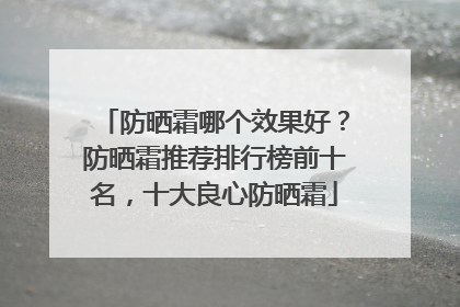 防晒霜哪个效果好？防晒霜推荐排行榜前十名，十大良心防晒霜