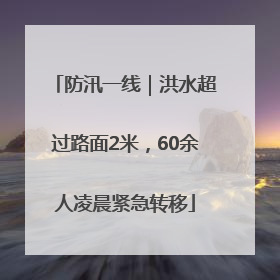 防汛一线｜洪水超过路面2米，60余人凌晨紧急转移