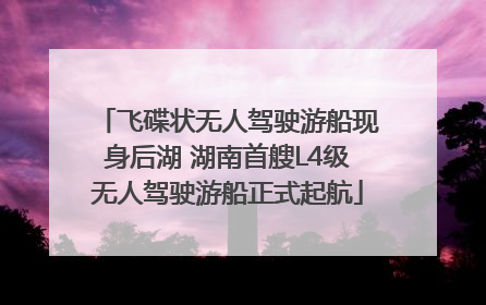 飞碟状无人驾驶游船现身后湖 湖南首艘L4级无人驾驶游船正式起航