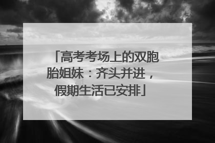高考考场上的双胞胎姐妹：齐头并进，假期生活已安排
