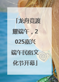 龙舟竞渡耀端午，2025嘉兴端午民俗文化节开幕