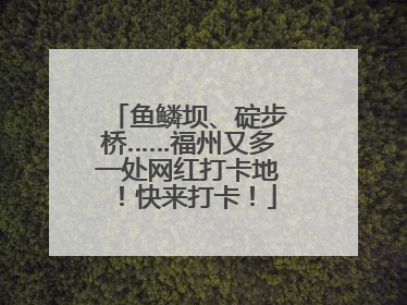 鱼鳞坝、碇步桥……福州又多一处网红打卡地！快来打卡！
