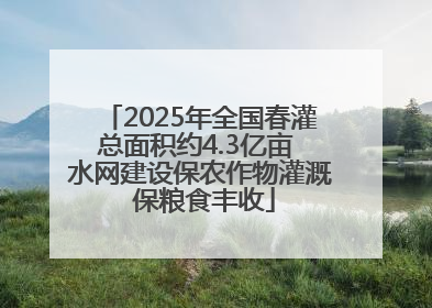2025年全国春灌总面积约4.3亿亩 水网建设保农作物灌溉 保粮食丰收