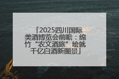 2025四川国际美酒博览会前瞻：绵竹“农文酒旅”绘就千亿白酒新图景