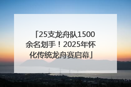 25支龙舟队1500余名划手！2025年怀化传统龙舟赛启幕